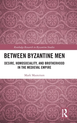 Between Byzantine Men: Desire, Homosociality, and Brotherhood in the Medieval Empire by Masterson, Mark
