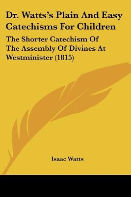 Dr. Watts's Plain And Easy Catechisms For Children: The Shorter Catechism Of The Assembly Of Divines At Westminister (1815) by Watts, Isaac
