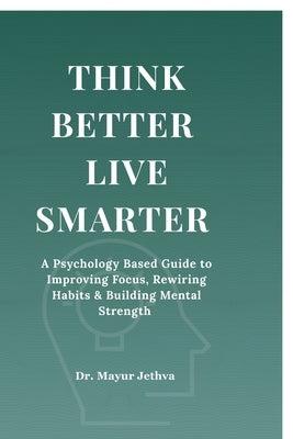 Think Better Live Smarter: A Psychology Based Guide to Improving Focus, Rewiring Habits & Building Mental Strength by Dr Mayur Jethva