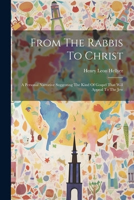 From The Rabbis To Christ: A Personal Narrative Suggesting The Kind Of Gospel That Will Appeal To The Jew by Hellyer, Henry Leon