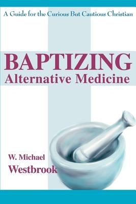 Baptizing Alternative Medicine: A Guide for the Curious But Cautious Christian by Westbrook, W. Michael