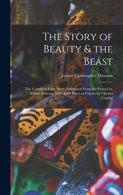 The Story of Beauty & the Beast; the Complete Fairy Story Translated From the French by Ernest Dowson. With Four Plates in Colour by Charles Condor by Dowson, Ernest Christopher