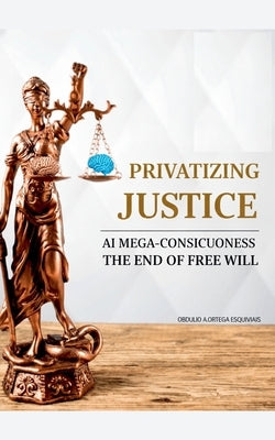 Privatizing Justice: AI Mega-Consciousness, the End of Free Will by Esquivias, Obdulio Arcadio Ortega