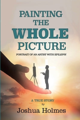 Painting The Whole Picture: Portrait of an Artist with Epilepsy by Holmes, Joshua