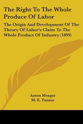 The Right To The Whole Produce Of Labor: The Origin And Development Of The Theory Of Labor's Claim To The Whole Product Of Industry (1899) by Menger, Anton