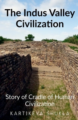 The Indus Valley Civilization: Story of Cradle of Human Civilization by Shukla, Kartikeya
