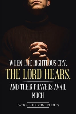 When the Righteous Cry, the Lord Hears, and Their Prayers Avail Much by Peebles, Pastor Christine