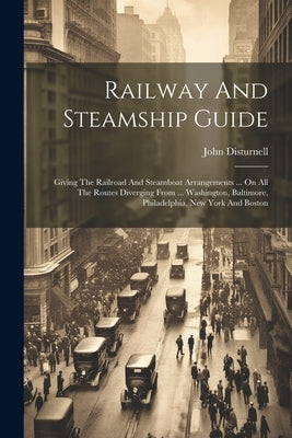 Railway And Steamship Guide: Giving The Railroad And Steamboat Arrangements ... On All The Routes Diverging From ... Washington, Baltimore, Philade by Disturnell, John