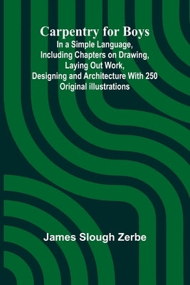 Carpentry for Boys; In a Simple Language, Including Chapters on Drawing, Laying Out Work, Designing and Architecture With 250 Original Illustrations by Slough Zerbe, James