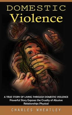 Domestic Violence: A True Story of Living through Domestic Violence (Powerful Story Exposes the Cruelty of Abusive Relationships Physical by Wheatley, Charles