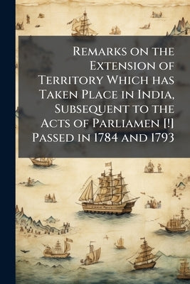 Remarks on the Extension of Territory Which has Taken Place in India, Subsequent to the Acts of Parliamen [!] Passed in 1784 and 1793 by Anonymous