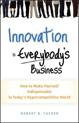 Innovation Is Everybody's Business: How to Make Yourself Indispensable in Today's Hypercompetitive World by Tucker, Robert B.