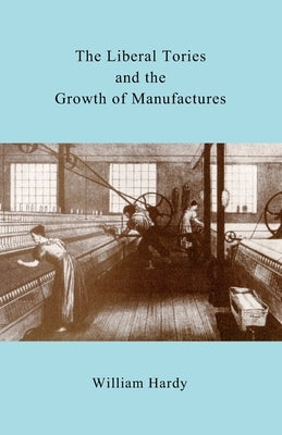The Liberal Tories and the Growth of Manufactures by Hardy, William