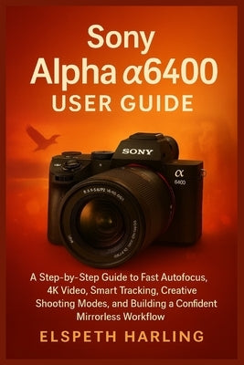 Sony Alpha a6400 User Guide: A Step-by-Step Guide to Fast Autofocus, 4K Video, Smart Tracking, Creative Shooting Modes, and Building a Confident Mirro by Harling, Elspeth