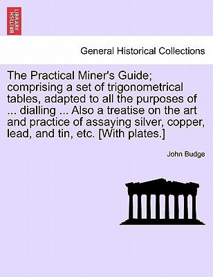 The Practical Miner's Guide; Comprising a Set of Trigonometrical Tables, Adapted to All the Purposes of ... Dialling ... Also a Treatise on the Art an by Budge, John