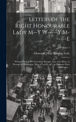 Letters of the Right Honourable Lady M--y W-----y M------e: Written During Her Travels in Europe, Asia, and Africa, to Persons of Distinction, Men of by Montagu, Mary Wortley Lady