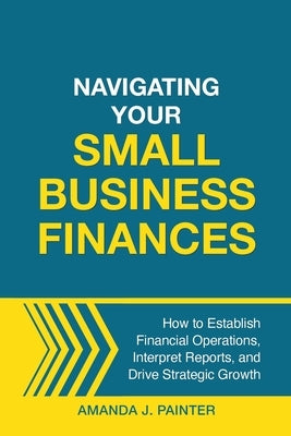 Navigating Your Small Business Finances: How to Establish Financial Operations, Interpret Reports, and Drive Strategic Growth by Painter, Amanda J.