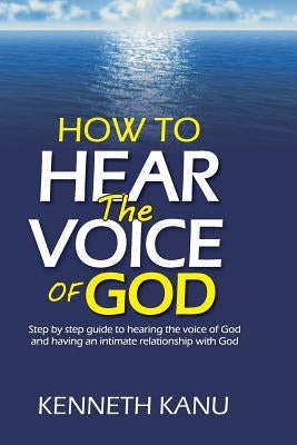 How To Hear The Voice Of God: Step by step guide to hearing the voice of God and having an intimate relationship with God by Kanu, Kenneth