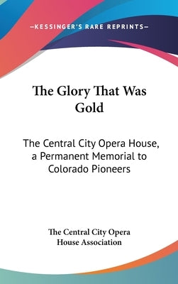 The Glory That Was Gold: The Central City Opera House, a Permanent Memorial to Colorado Pioneers by The Central City Opera House Association
