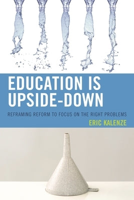 Education Is Upside-Down: Reframing Reform to Focus on the Right Problems by Kalenze, Eric
