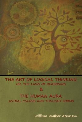 The Art of Logical Thinking; Or, The Laws of Reasoning & The Human Aura: Astral Colors and Thought Forms by Atkinson, William Walker