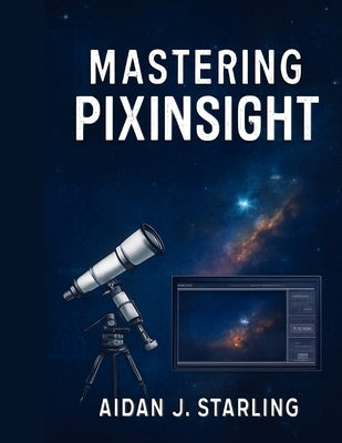 Mastering Pixinsight: The Essential User Guide to Astrophotography Processing, from Beginner to Pro-Level Workflows by Starling, Aidan J.