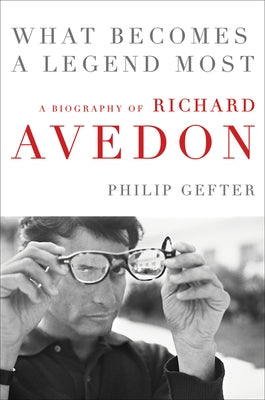 What Becomes a Legend Most: A Biography of Richard Avedon by Gefter, Philip