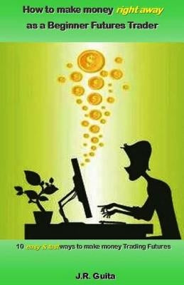 How to Make Money Right Away as a Beginner Futures Trader: 10 Easy & Fast Ways to Make Money Trading Futures by Guita, J. R.