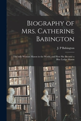 Biography of Mrs. Catherine Babington: the Only Woman Mason in the World, and How She Became a Blue Lodge Mason by Babington, J. P.