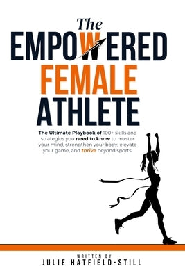 The Empowered Female Athlete: The Ultimate Playbook of 100+ skills and strategies you need to know to Master your Mind, Strengthen your Body, Elevat by Hatfield-Still, Julie