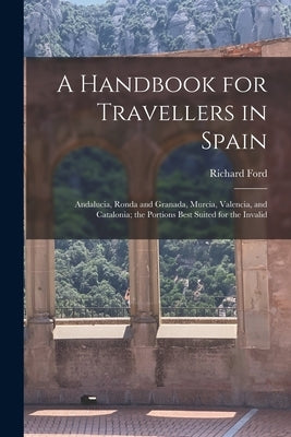 A Handbook for Travellers in Spain: Andalucia, Ronda and Granada, Murcia, Valencia, and Catalonia; the Portions Best Suited for the Invalid by Ford, Richard