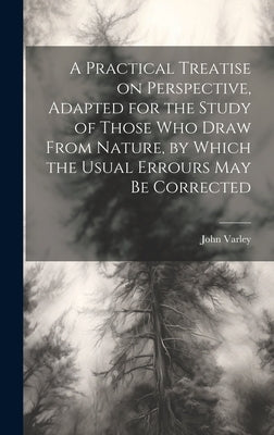 A Practical Treatise on Perspective, Adapted for the Study of Those Who Draw From Nature, by Which the Usual Errours May Be Corrected by Varley, John 1778-1842