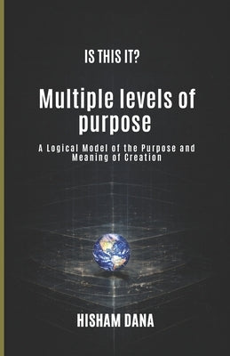 Is This It?: Multiple levels of purpose A Logical Model of the Purpose and Meaning of Creation by Dana, Hisham