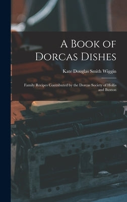 A Book of Dorcas Dishes: Family Recipes Contributed by the Dorcas Society of Hollis and Buxton by Wiggin, Kate Douglas Smith