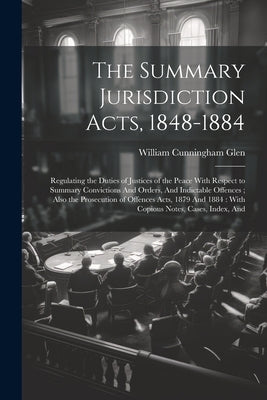 The Summary Jurisdiction Acts, 1848-1884: Regulating the Duties of Justices of the Peace With Respect to Summary Convictions And Orders, And Indictabl by Glen, William Cunningham