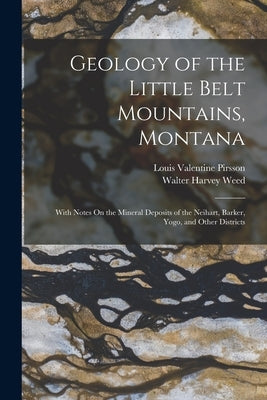 Geology of the Little Belt Mountains, Montana: With Notes On the Mineral Deposits of the Neihart, Barker, Yogo, and Other Districts by Pirsson, Louis Valentine
