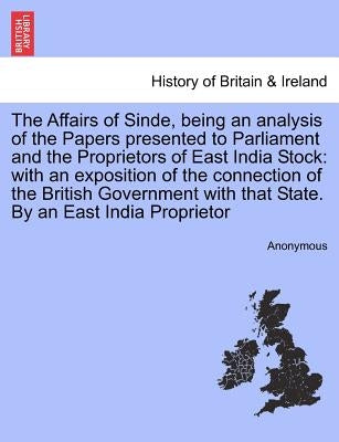 The Affairs of Sinde, Being an Analysis of the Papers Presented to Parliament and the Proprietors of East India Stock: With an Exposition of the Conne by Anonymous