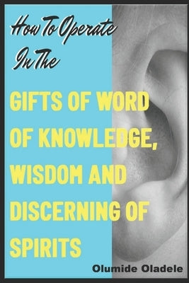 How to Operate in the Gifts of Word of Knowledge, Wisdom and Discerning of Spirits by Oladele, Olumide