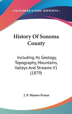 History Of Sonoma County: Including Its Geology, Topography, Mountains, Valleys And Streams V1 (1879) by Munro-Fraser, J. P.