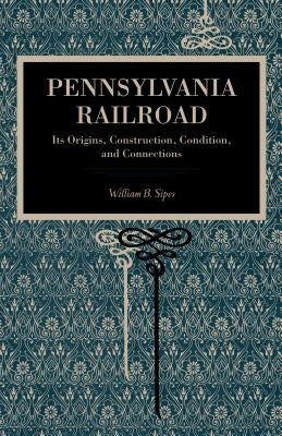 Pennsylvania Railroad: Its Origins, Construction, Condition, and Connections by Sipes, William B.