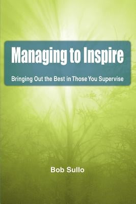 Managing to Inspire: Bringing Out the Best in Those You Supervise by Sullo, Bob