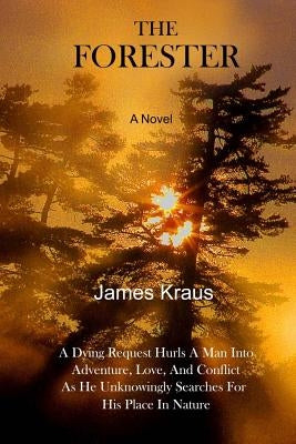 THE FORESTER - A Novel: A Wife's Dying Request Hurls A Man Into Adventure, Love, & Conflict As He Unknowingly Searches For His Place In Nature by Kraus, James