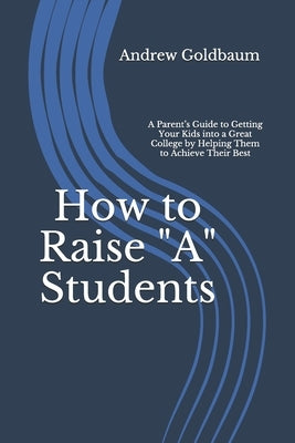 How to Raise "A" Students: A Parent's Guide to Getting Your Kids into a Great College by Helping Them to Achieve Their Best by Goldbaum, Andrew