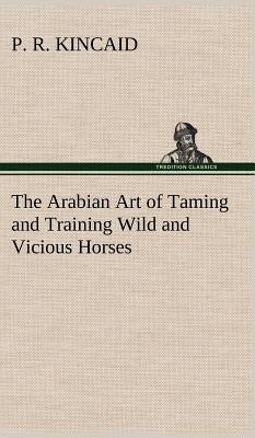The Arabian Art of Taming and Training Wild and Vicious Horses by Kincaid, P. R.