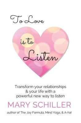To Love Is To Listen: Transform Your Relationships & Your Life With A Powerful New Way To Listen by Schiller, Mary J.