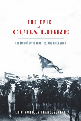 The Epic of Cuba Libre: The Mambí, Mythopoetics, and Liberation by Morales-Franceschini, Éric