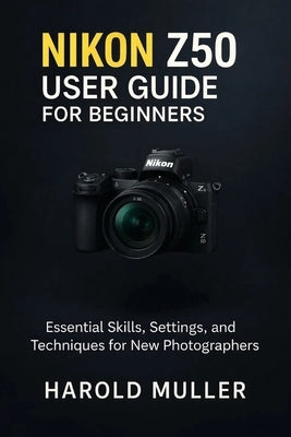 Nikon Z50 User Guide for Beginners: Essential Skills, Settings, and Techniques for New Photographers by Muller, Harold