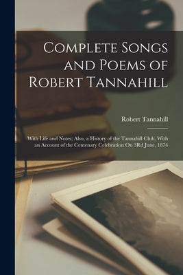 Complete Songs and Poems of Robert Tannahill: With Life and Notes; Also, a History of the Tannahill Club, With an Account of the Centenary Celebration by Tannahill, Robert