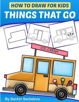 How to Draw for Kids - Things That Go: A Step by Step guide to draw Car, Crane, Garbage Truck, Police Car Fire Truck, Cement Truck, IceCream Truck and by Sachdeva, Sachin