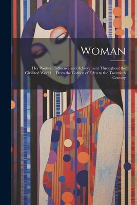 Woman: Her Position, Influence and Achievement Throughout the Civilized World ... From the Garden of Eden to the Twentieth Century by Anonymous